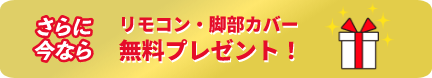 さらに今ならリモコン・脚部カバー無料プレゼント!